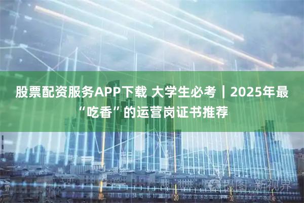 股票配资服务APP下载 大学生必考｜2025年最“吃香”的运营岗证书推荐