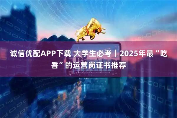诚信优配APP下载 大学生必考｜2025年最“吃香”的运营岗证书推荐
