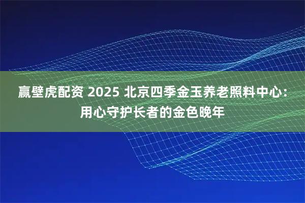 赢壁虎配资 2025 北京四季金玉养老照料中心：用心守护长者的金色晚年