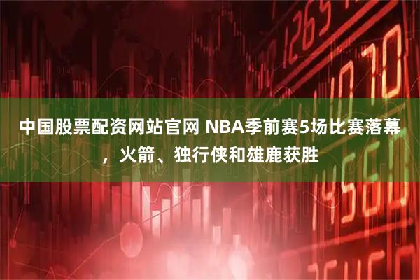 中国股票配资网站官网 NBA季前赛5场比赛落幕，火箭、独行侠和雄鹿获胜