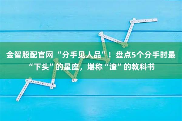 金智股配官网 “分手见人品”！盘点5个分手时最“下头”的星座，堪称“渣”的教科书