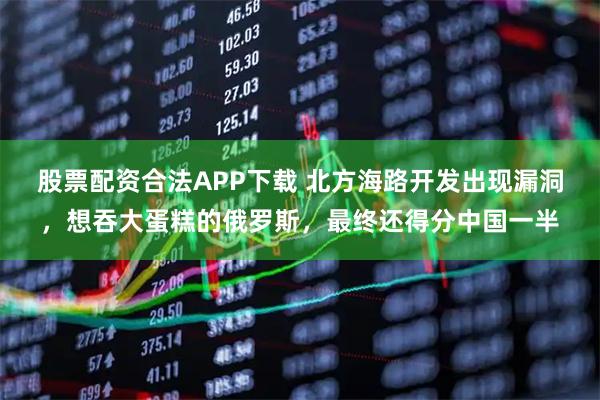 股票配资合法APP下载 北方海路开发出现漏洞，想吞大蛋糕的俄罗斯，最终还得分中国一半