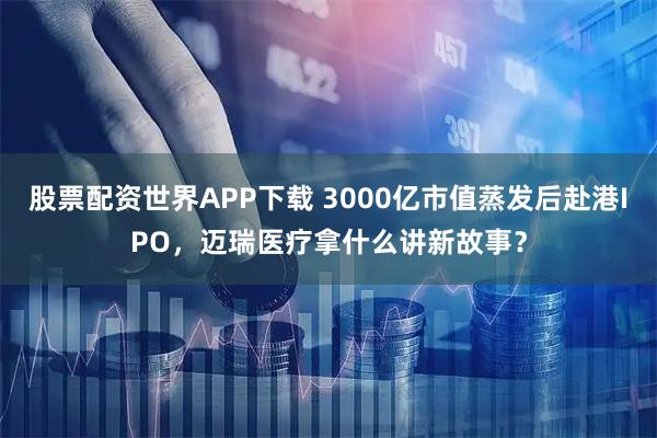 股票配资世界APP下载 3000亿市值蒸发后赴港IPO，迈瑞医疗拿什么讲新故事？