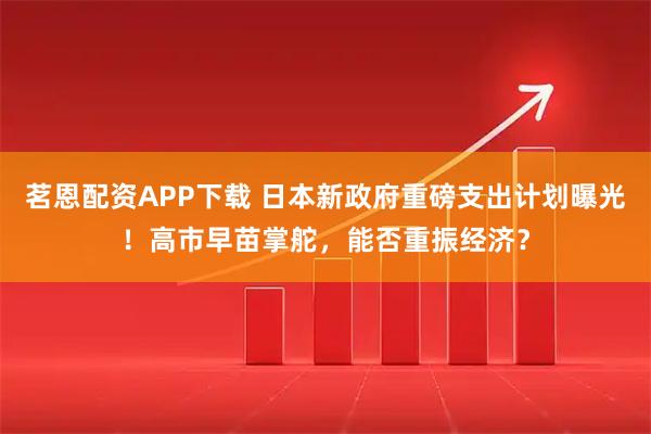 茗恩配资APP下载 日本新政府重磅支出计划曝光！高市早苗掌舵，能否重振经济？