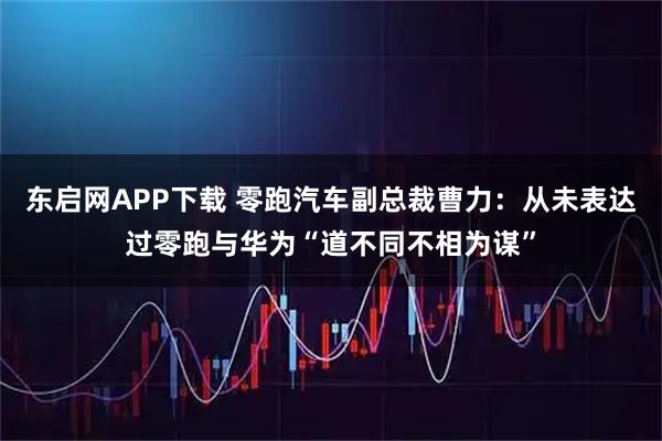 东启网APP下载 零跑汽车副总裁曹力：从未表达过零跑与华为“道不同不相为谋”