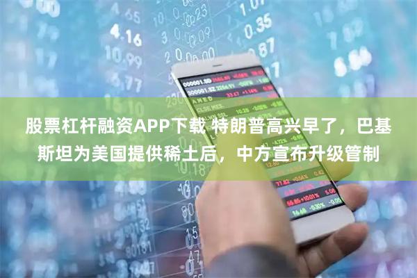 股票杠杆融资APP下载 特朗普高兴早了，巴基斯坦为美国提供稀土后，中方宣布升级管制