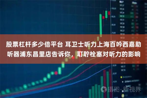 股票杠杆多少倍平台 耳卫士听力上海百吟西嘉助听器浦东昌里店告诉你，耵聍栓塞对听力的影响