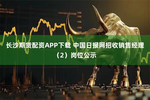 长沙期货配资APP下载 中国日报网招收销售经理（2）岗位公示