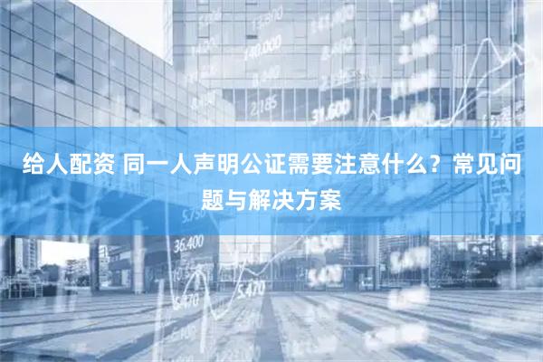 给人配资 同一人声明公证需要注意什么？常见问题与解决方案