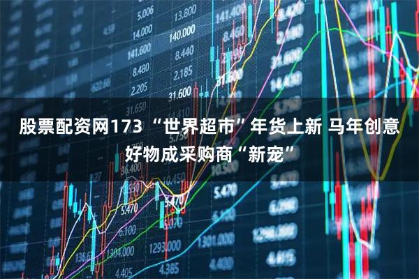 股票配资网173 “世界超市”年货上新 马年创意好物成采购商“新宠”