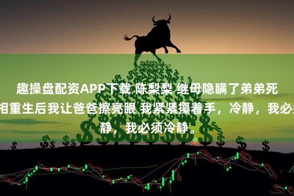 趣操盘配资APP下载 陈梨梨 继母隐瞒了弟弟死去的真相重生后我让爸爸擦亮眼 我紧紧攥着手，冷静，我必须冷静。