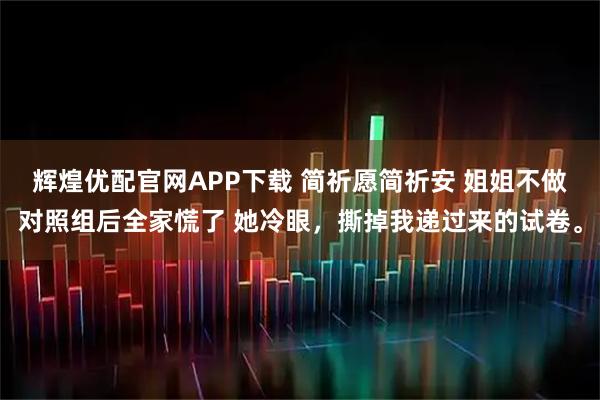 辉煌优配官网APP下载 简祈愿简祈安 姐姐不做对照组后全家慌了 她冷眼，撕掉我递过来的试卷。