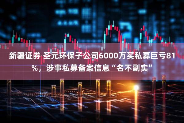 新疆证券 圣元环保子公司6000万买私募巨亏81%，涉事私募备案信息“名不副实”