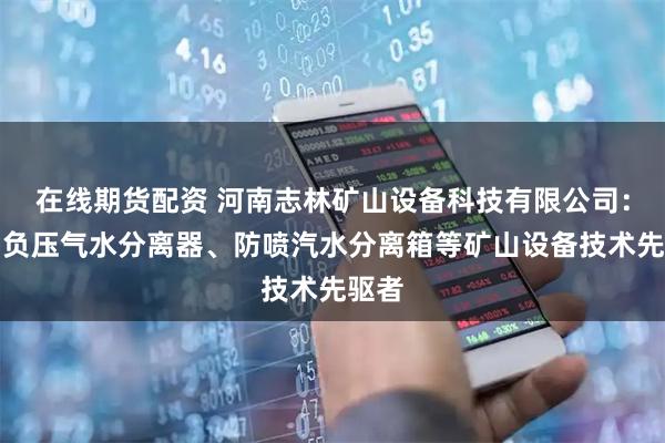 在线期货配资 河南志林矿山设备科技有限公司：自动负压气水分离器、防喷汽水分离箱等矿山设备技术先驱者