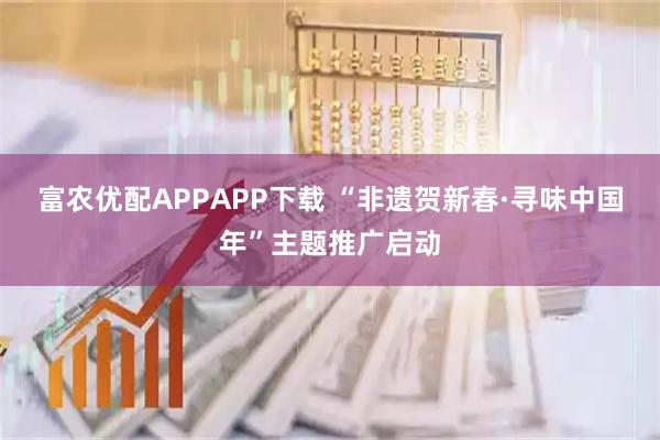 富农优配APPAPP下载 “非遗贺新春·寻味中国年”主题推广启动