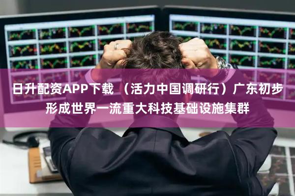 日升配资APP下载 （活力中国调研行）广东初步形成世界一流重大科技基础设施集群