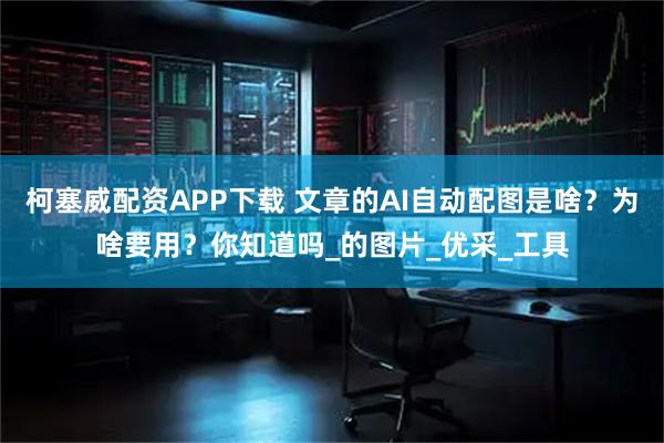 柯塞威配资APP下载 文章的AI自动配图是啥？为啥要用？你知道吗_的图片_优采_工具
