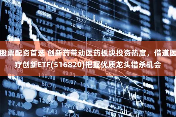 股票配资首选 创新药带动医药板块投资热度，借道医疗创新ETF(516820)把握优质龙头错杀机会