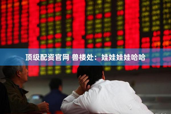 顶级配资官网 兽楼处：娃娃娃娃哈哈