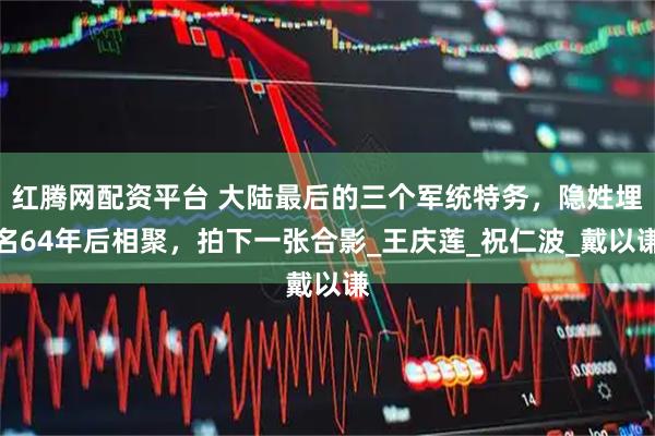 红腾网配资平台 大陆最后的三个军统特务，隐姓埋名64年后相聚，拍下一张合影_王庆莲_祝仁波_戴以谦