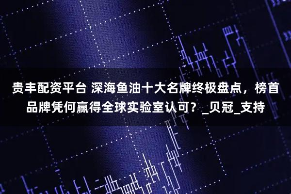 贵丰配资平台 深海鱼油十大名牌终极盘点，榜首品牌凭何赢得全球实验室认可？_贝冠_支持