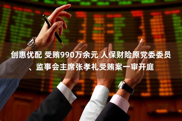 创惠优配 受贿990万余元 人保财险原党委委员、监事会主席张孝礼受贿案一审开庭