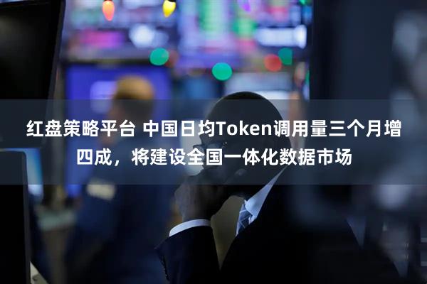 红盘策略平台 中国日均Token调用量三个月增四成，将建设全国一体化数据市场