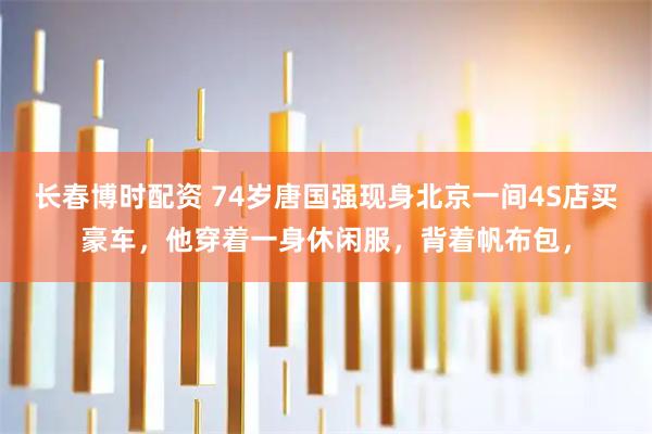 长春博时配资 74岁唐国强现身北京一间4S店买豪车，他穿着一身休闲服，背着帆布包，